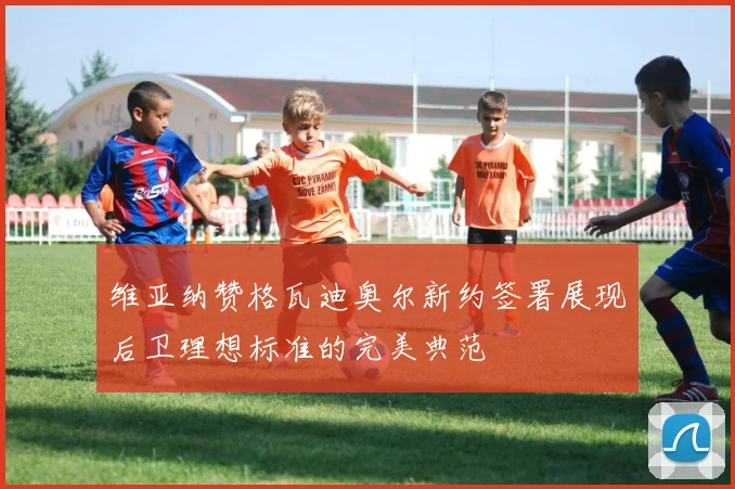 维亚纳赞格瓦迪奥尔新约签署展现后卫理想标准的完美典范